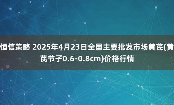 恒信策略 2025年4月23日全国主要批发市场黄芪(黄芪节子0.6-0.8cm)价格行情