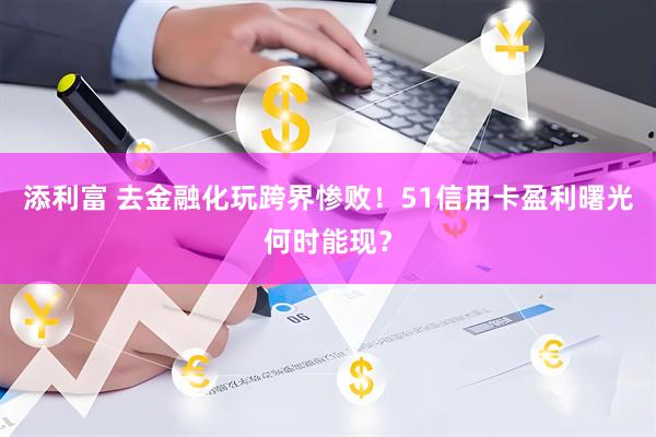 添利富 去金融化玩跨界惨败!51信用卡盈利曙光何时能现?