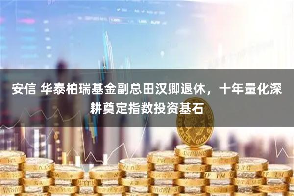 安信 华泰柏瑞基金副总田汉卿退休,十年量化深耕奠定指数投资基石