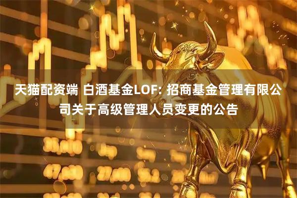 天猫配资端 白酒基金LOF: 招商基金管理有限公司关于高级管理人员变更的公告