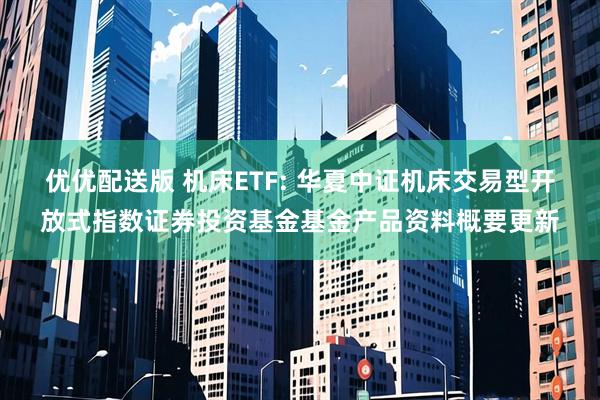 优优配送版 机床ETF: 华夏中证机床交易型开放式指数证券投资基金基金产品资料概要更新