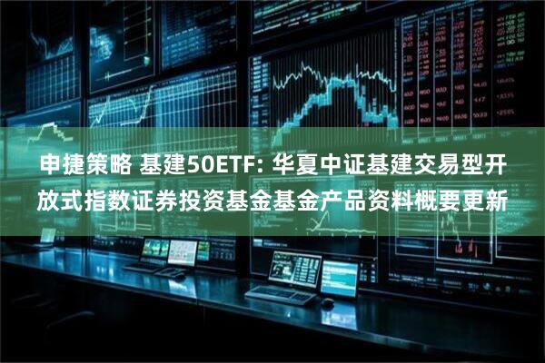 申捷策略 基建50ETF: 华夏中证基建交易型开放式指数证券投资基金基金产品资料概要更新
