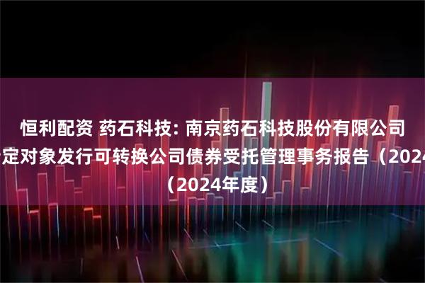 恒利配资 药石科技: 南京药石科技股份有限公司向不特定对象发行可转换公司债券受托管理事务报告(2024年度)