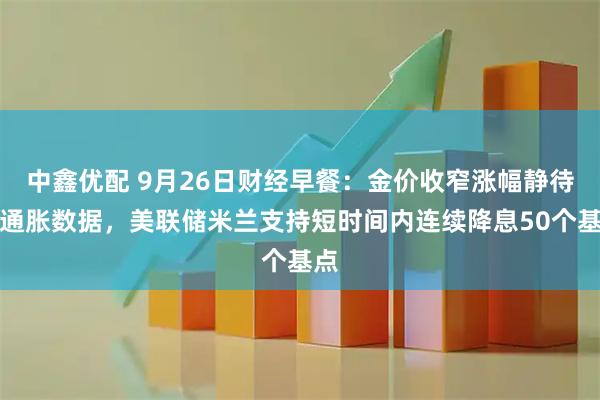 中鑫优配 9月26日财经早餐:金价收窄涨幅静待美通胀数据,美联储米兰支持短时间内连续降息50个基点