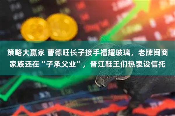 策略大赢家 曹德旺长子接手福耀玻璃,老牌闽商家族还在“子承父业”,晋江鞋王们热衷设信托