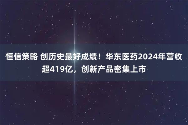 恒信策略 创历史最好成绩！华东医药2024年营收超419亿，创新产品密集上市