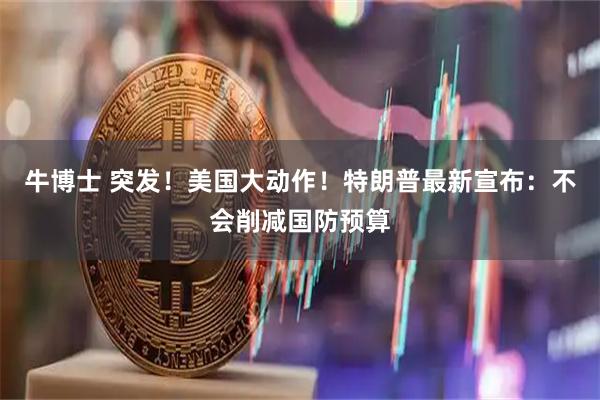 牛博士 突发！美国大动作！特朗普最新宣布：不会削减国防预算