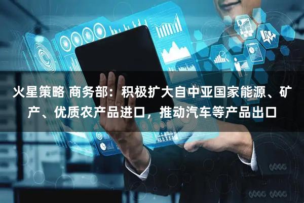 火星策略 商务部：积极扩大自中亚国家能源、矿产、优质农产品进口，推动汽车等产品出口