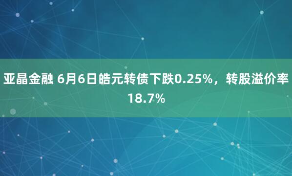 亚晶金融 6月6日皓元转债下跌0.25%，转股溢价率18.7%