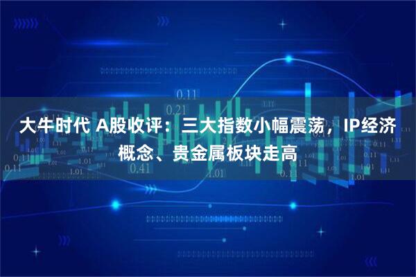 大牛时代 A股收评:三大指数小幅震荡,IP经济概念、贵金属板块走高