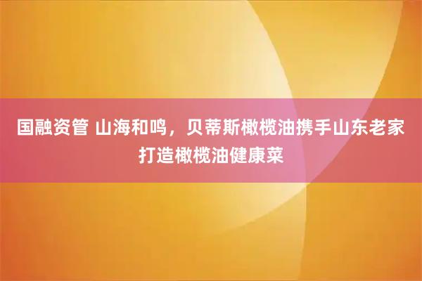 国融资管 山海和鸣,贝蒂斯橄榄油携手山东老家打造橄榄油健康菜