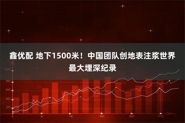 鑫优配 地下1500米!中国团队创地表注浆世界最大埋深纪录