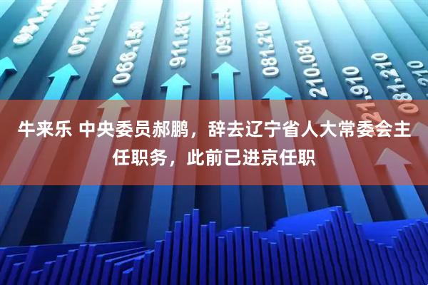 牛来乐 中央委员郝鹏，辞去辽宁省人大常委会主任职务，此前已进京任职