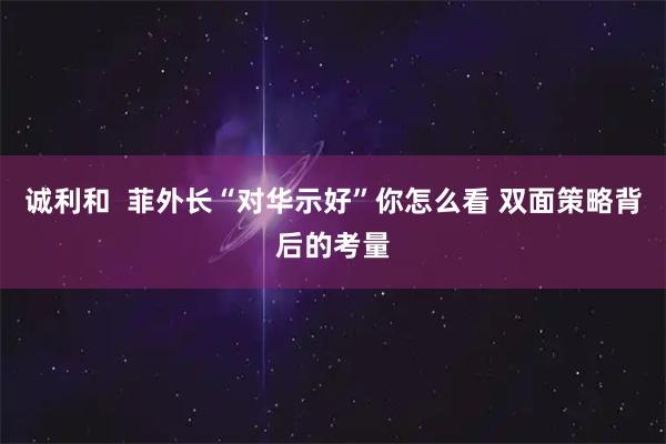 诚利和 菲外长“对华示好”你怎么看 双面策略背后的考量
