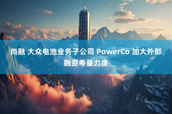 尚融 大众电池业务子公司 PowerCo 加大外部融资考量力度