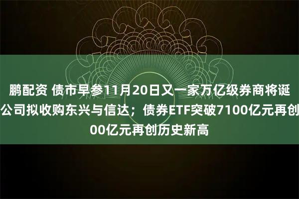 鹏配资 债市早参11月20日又一家万亿级券商将诞生!中金公司拟收购东兴与信达;债券ETF突破7100亿元再创历史新高