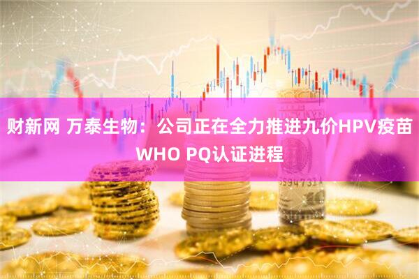 财新网 万泰生物：公司正在全力推进九价HPV疫苗WHO PQ认证进程