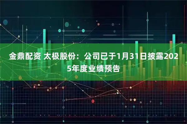 金鼎配资 太极股份：公司已于1月31日披露2025年度业绩预告