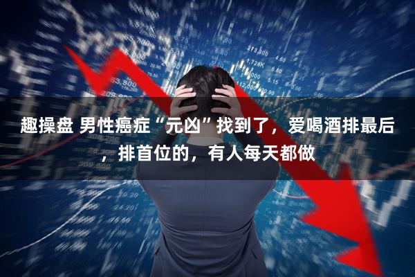 趣操盘 男性癌症“元凶”找到了,爱喝酒排最后,排首位的,有人每天都做