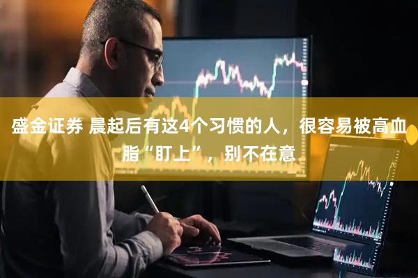 盛金证券 晨起后有这4个习惯的人,很容易被高血脂“盯上”,别不在意