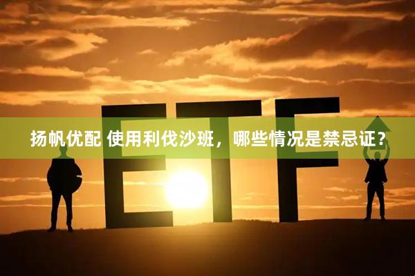 扬帆优配 使用利伐沙班,哪些情况是禁忌证?
